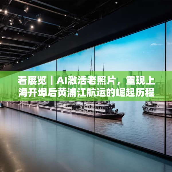 看展览｜AI激活老照片，重现上海开埠后黄浦江航运的崛起历程