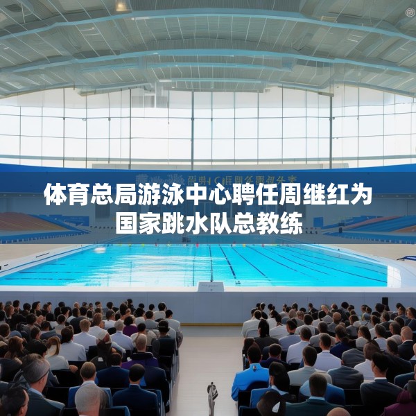 体育总局游泳中心聘任周继红为国家跳水队总教练