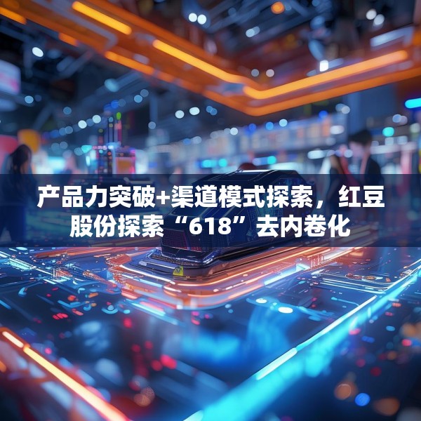 产品力突破+渠道模式探索，红豆股份探索“618”去内卷化