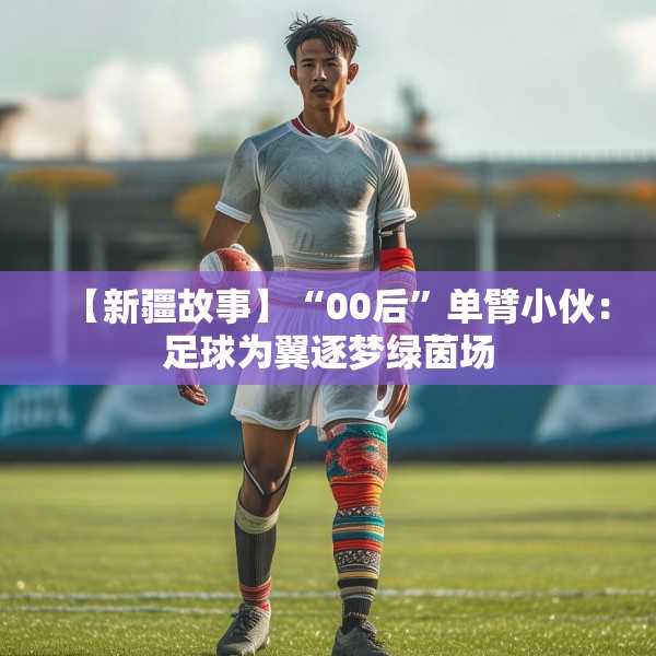 【新疆故事】“00后”单臂小伙：足球为翼逐梦绿茵场