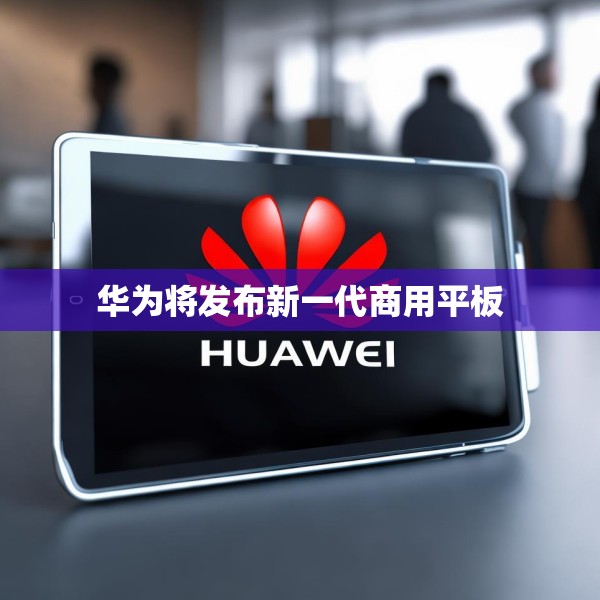 华为将发布新一代商用平板