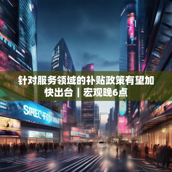 针对服务领域的补贴政策有望加快出台｜宏观晚6点