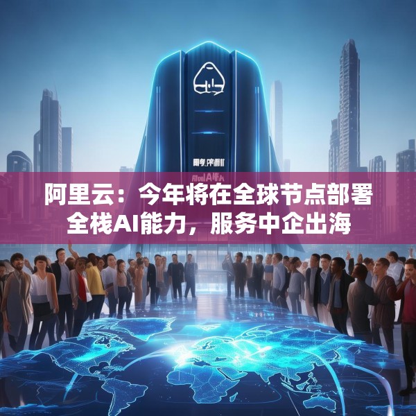 阿里云：今年将在全球节点部署全栈AI能力，服务中企出海