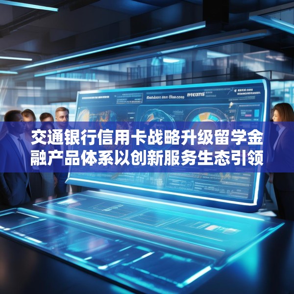 交通银行信用卡战略升级留学金融产品体系以创新服务生态引领行业新格局