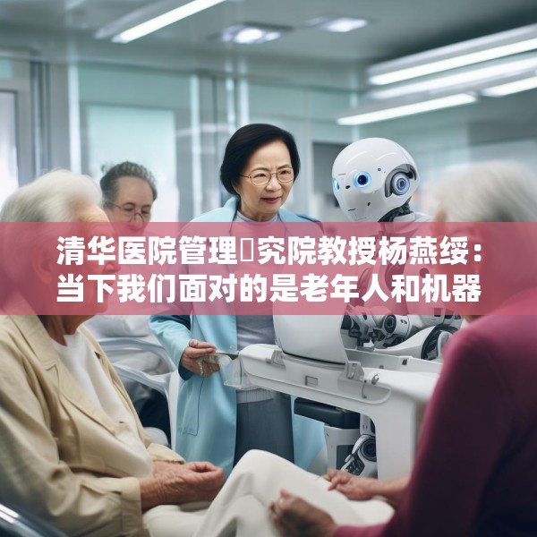 清华医院管理硏究院教授杨燕绥：当下我们面对的是老年人和机器人，把这两者处理好，我们就可以面对未来