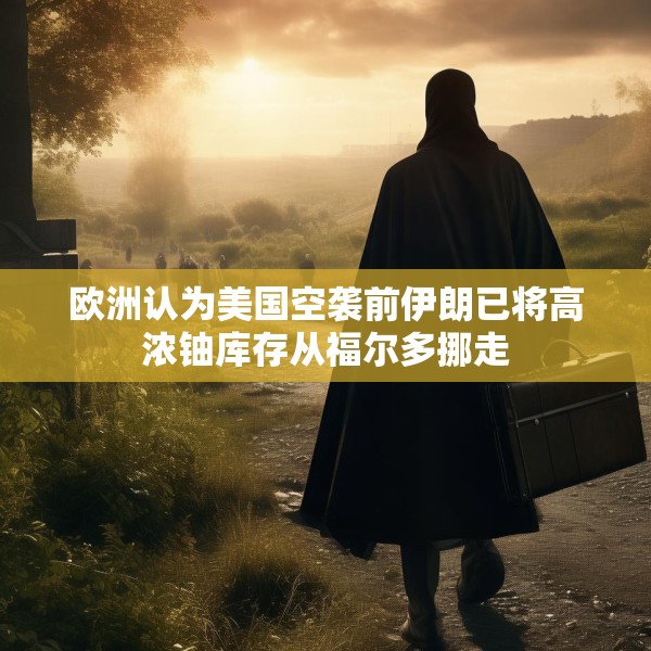欧洲认为美国空袭前伊朗已将高浓铀库存从福尔多挪走