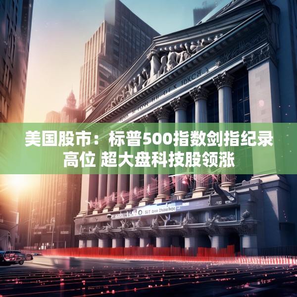 美国股市：标普500指数剑指纪录高位 超大盘科技股领涨