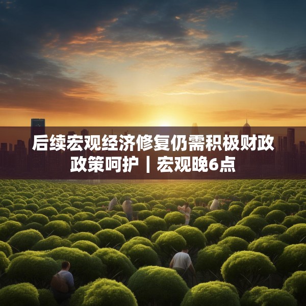 后续宏观经济修复仍需积极财政政策呵护｜宏观晚6点