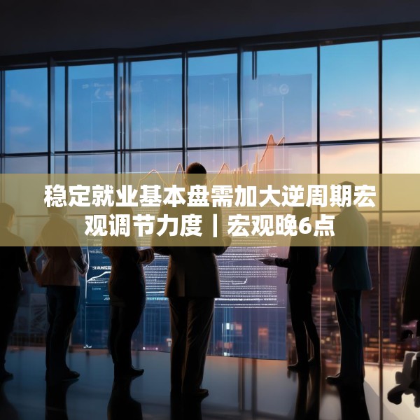 稳定就业基本盘需加大逆周期宏观调节力度｜宏观晚6点