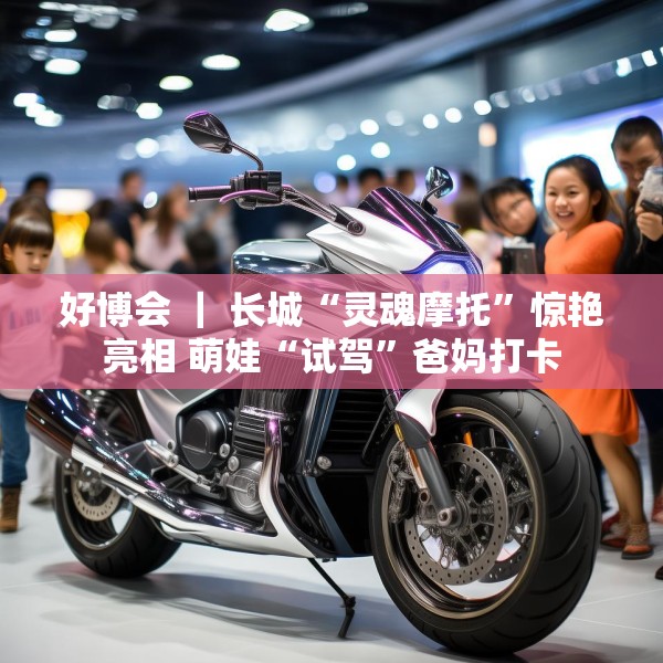 好博会 ｜ 长城“灵魂摩托”惊艳亮相 萌娃“试驾”爸妈打卡