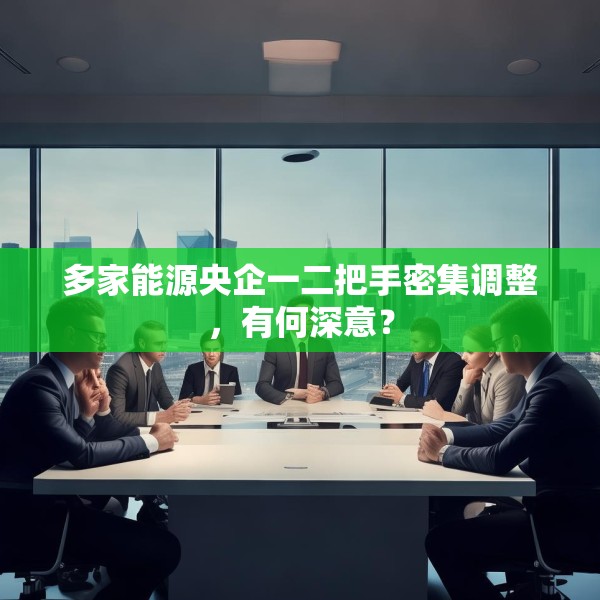 多家能源央企一二把手密集调整，有何深意？
