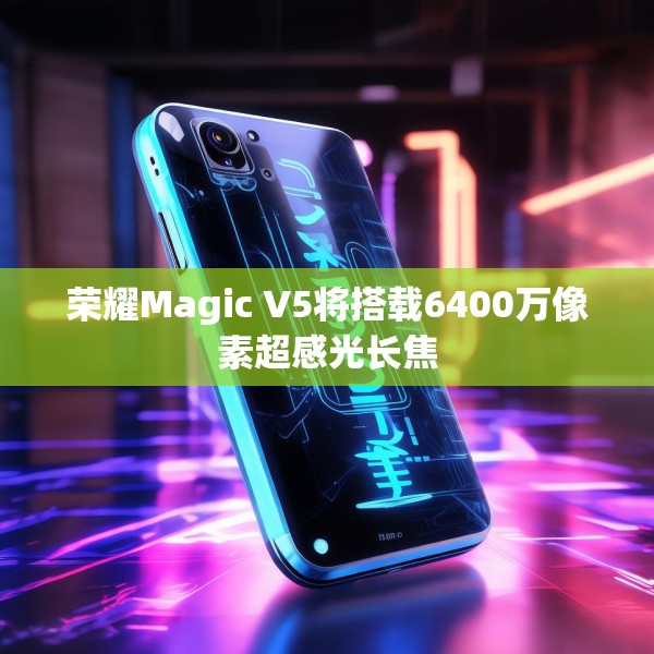 荣耀Magic V5将搭载6400万像素超感光长焦