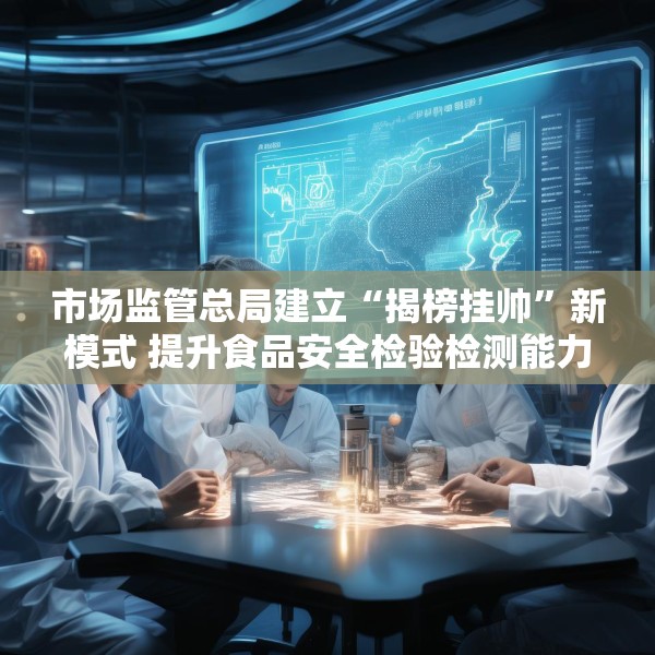 市场监管总局建立“揭榜挂帅”新模式 提升食品安全检验检测能力