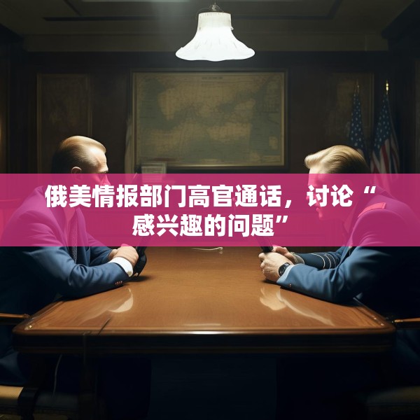 俄美情报部门高官通话，讨论“感兴趣的问题”