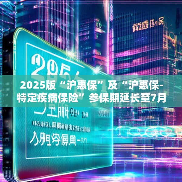 2025版“沪惠保”及“沪惠保-特定疾病保险”参保期延长至7月31日