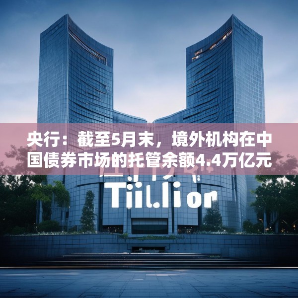 央行：截至5月末，境外机构在中国债券市场的托管余额4.4万亿元