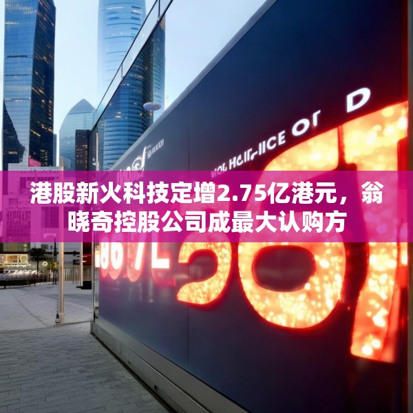 港股新火科技定增2.75亿港元，翁晓奇控股公司成最大认购方