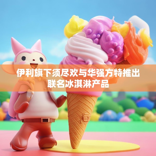 伊利旗下须尽欢与华强方特推出联名冰淇淋产品