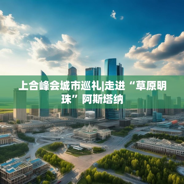 上合峰会城市巡礼|走进“草原明珠”阿斯塔纳
