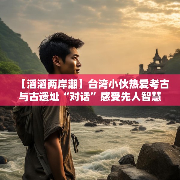 【滔滔两岸潮】台湾小伙热爱考古与古遗址“对话”感受先人智慧