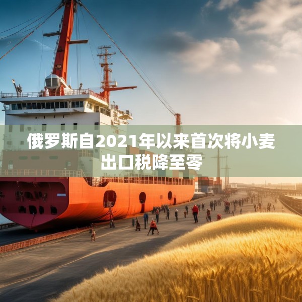 俄罗斯自2021年以来首次将小麦出口税降至零