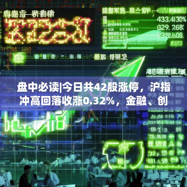 盘中必读|今日共42股涨停，沪指冲高回落收涨0.32%，金融、创新药概念走高