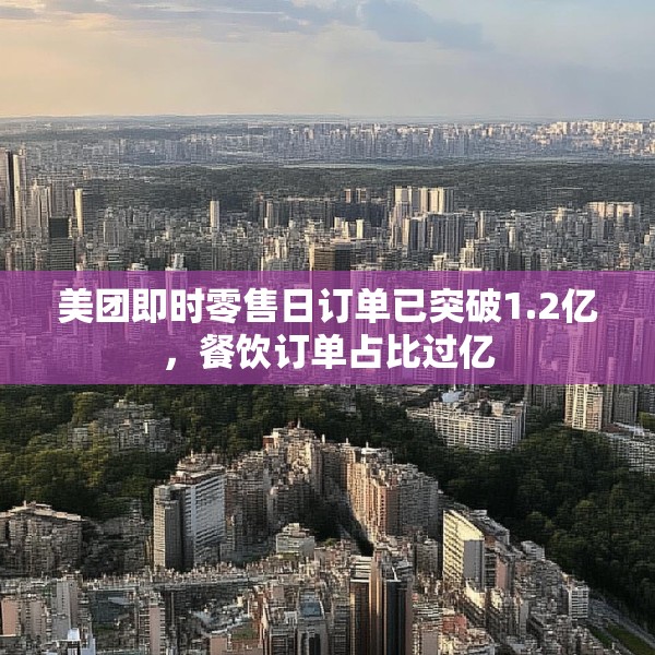 美团即时零售日订单已突破1.2亿，餐饮订单占比过亿