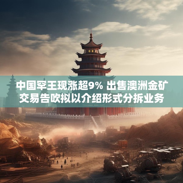 中国罕王现涨超9% 出售澳洲金矿交易告吹拟以介绍形式分拆业务上市