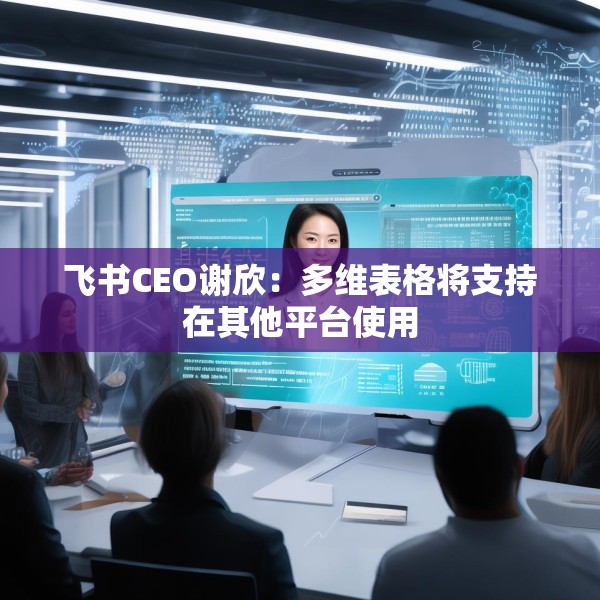 飞书CEO谢欣：多维表格将支持在其他平台使用