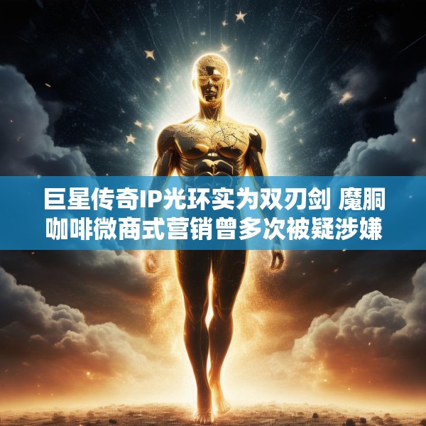 巨星传奇IP光环实为双刃剑 魔胴咖啡微商式营销曾多次被疑涉嫌“传销”、减肥功效遭打假