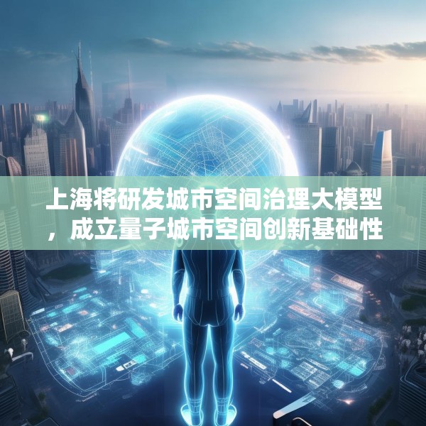 上海将研发城市空间治理大模型，成立量子城市空间创新基础性平台公司