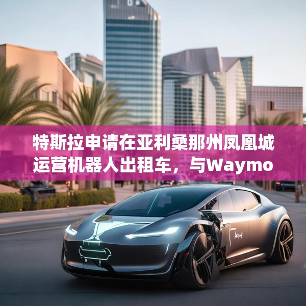 特斯拉申请在亚利桑那州凤凰城运营机器人出租车，与Waymo展开直接竞争