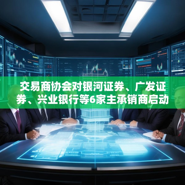 交易商协会对银河证券、广发证券、兴业银行等6家主承销商启动自律调查