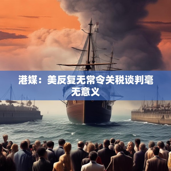 港媒：美反复无常令关税谈判毫无意义