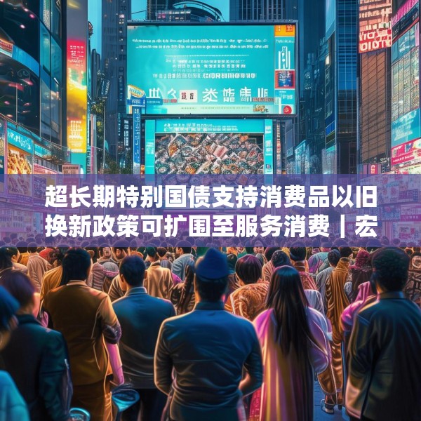 超长期特别国债支持消费品以旧换新政策可扩围至服务消费｜宏观晚6点
