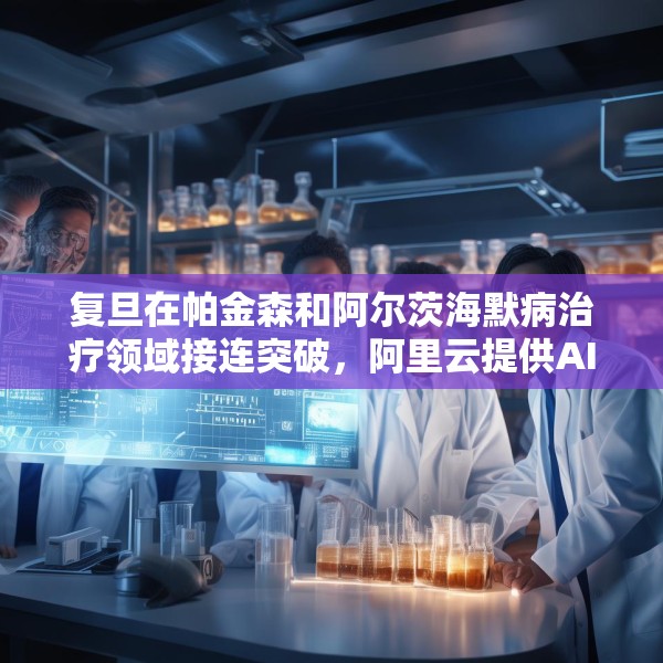 复旦在帕金森和阿尔茨海默病治疗领域接连突破，阿里云提供AI算力支持