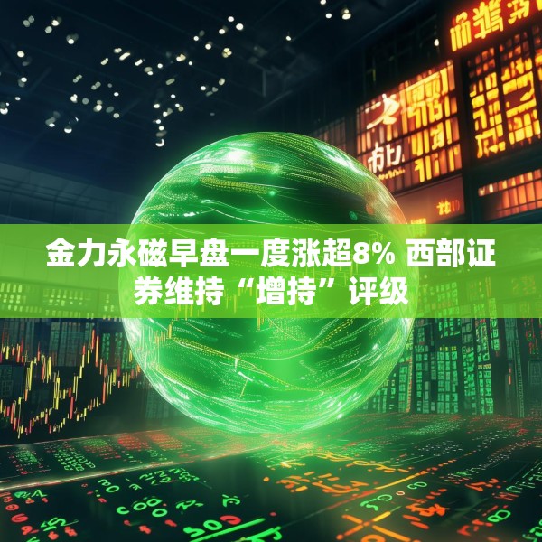 金力永磁早盘一度涨超8% 西部证券维持“增持”评级
