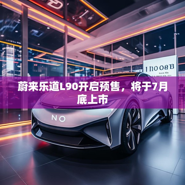 蔚来乐道L90开启预售，将于7月底上市