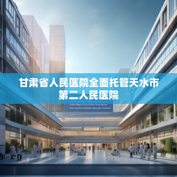 甘肃省人民医院全面托管天水市第二人民医院