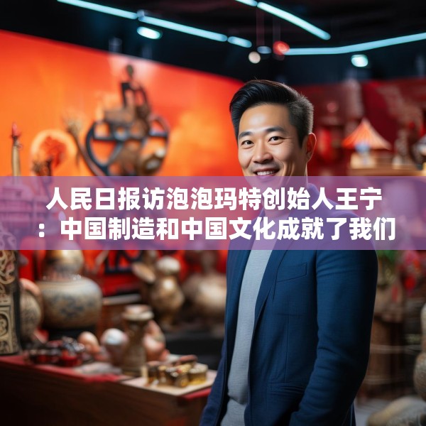 人民日报访泡泡玛特创始人王宁：中国制造和中国文化成就了我们