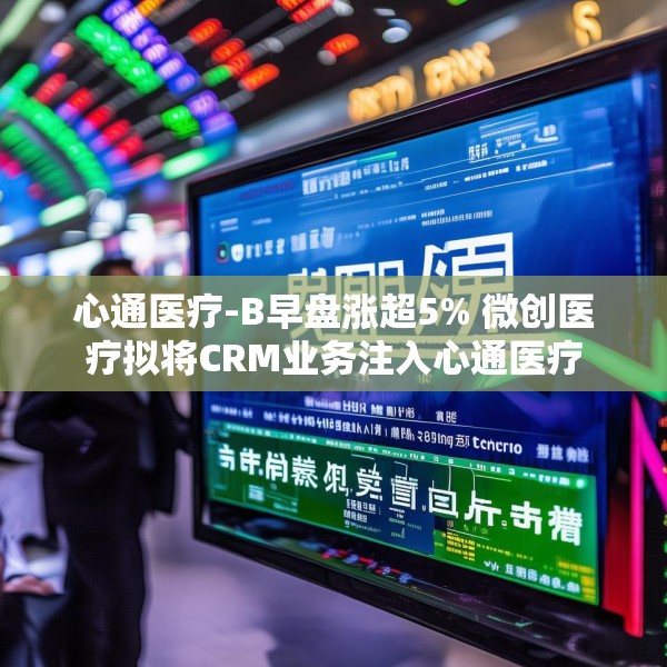 心通医疗-B早盘涨超5% 微创医疗拟将CRM业务注入心通医疗
