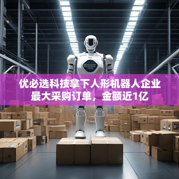 优必选科技拿下人形机器人企业最大采购订单，金额近1亿